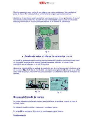 El sistema se acciona por medio de una palanca con varias posiciones o bien mediante el
pedal de frenos. No existe durante el funcionamiento ningún rozamiento mecánico.
Al accionar el ralentizador se envía aceite al cárter que contiene el rotor y el estator. Al girar el
rotor impulsa como una bomba el aceite hacia el estator donde se produce la absorción de
energía y la reacción en el rotor produce el frenado en el sistema de transmisión.
Fig. 25
• Decelerador sobre el colector de escape (figs. 26 Y 27)
La misión de este sistema es conseguir el efecto de frenado, al hacer funcionar el motor como
un compresor, absorbiendo la energía cinética que lleva el vehículo. Su utilización es
equivalente a una reducción en la caja de cambios.
Al accionar el pistón de forma gradual, la presión del aire de circuito acciona el cilindro de corte
de inyección (E) y al cilindro de mando de la válvula de estrangulación (C), situada en la salida
del colector de escape, reteniendo los gases de escape y realizándose el efecto compresor en
el motor.
Fig. 26
Fig. 27
Sistema de frenado de inercia
La misión del sistema de frenado de inercia es la de frenar el remolque, cuando se frena el
vehículo tractor.
Su utilización queda reducida a caravanas o remolques ligeros.
En la fig. 28 se representa el conjunto de brazos y palanca del sistema.
Funcionamiento
 
