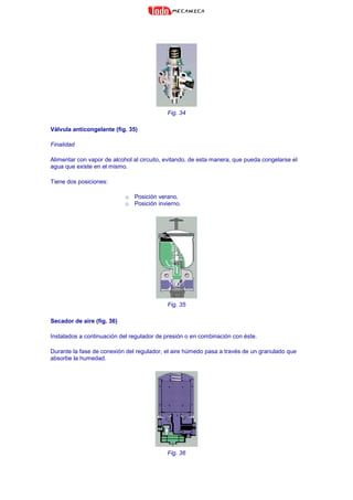 Fig. 34
Válvula anticongelante (fig. 35)
Finalidad
Alimentar con vapor de alcohol al circuito, evitando, de esta manera, que pueda congelarse el
agua que existe en el mismo.
Tiene dos posiciones:
o Posición verano.
o Posición invierno.
Fig. 35
Secador de aire (fig. 36)
Instalados a continuación del regulador de presión o en combinación con éste.
Durante la fase de conexión del regulador, el aire húmedo pasa a través de un granulado que
absorbe la humedad.
Fig. 36
 