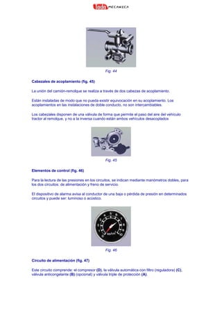 Fig. 44
Cabezales de acoplamiento (fig. 45)
La unión del camión-remolque se realiza a través de dos cabezas de acoplamiento.
Están instaladas de modo que no pueda existir equivocación en su acoplamiento. Los
acoplamientos en las instalaciones de doble conducto, no son intercambiables.
Los cabezales disponen de una válvula de forma que permite el paso del aire del vehículo
tractor al remolque, y no a la inversa cuando están ambos vehículos desacoplados
Fig. 45
Elementos de control (fig. 46)
Para la lectura de las presiones en los circuitos, se indican mediante manómetros dobles, para
los dos circuitos: de alimentación y freno de servicio.
El dispositivo de alarma avisa al conductor de una baja o pérdida de presión en determinados
circuitos y puede ser: luminoso o acústico.
Fig. 46
Circuito de alimentación (fig. 47)
Este circuito comprende: el compresor (D), la válvula automática con filtro (reguladora) (C),
válvula anticongelante (B) (opcional) y válvula triple de protección (A).
 