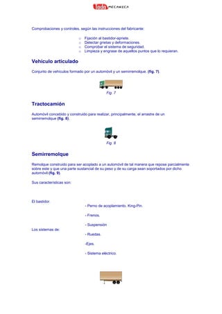 Comprobaciones y controles, según las instrucciones del fabricante:
o Fijación al bastidor-apriete.
o Detectar grietas y deformaciones.
o Comprobar el sistema de seguridad.
o Limpieza y engrase de aquellos puntos que lo requieran.
Vehículo articulado
Conjunto de vehículos formado por un automóvil y un semirremolque. (fig. 7).
Fig. 7
Tractocamión
Automóvil concebido y construido para realizar, principalmente, el arrastre de un
semirremolque (fig. 8).
Fig. 8
Semirremolque
Remolque construido para ser acoplado a un automóvil de tal manera que repose parcialmente
sobre este y que una parte sustancial de su peso y de su carga sean soportados por dicho
automóvil (fig. 9).
Sus características son:
El bastidor.
Los sistemas de:
- Perno de acoplamiento. King-Pin.
- Frenos.
- Suspensión
- Ruedas.
-Ejes.
- Sistema eléctrico.
 