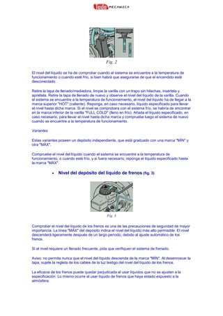 Fig. 2
El nivel del líquido se ha de comprobar cuando el sistema se encuentre a la temperatura de
funcionamiento o cuando esté frío, si bien habrá que asegurarse de que el encendido esté
desconectado.
Retire la tapa de llenado/mediadora, limpie la varilla con un trapo sin hilachas, insértela y
apriétela. Retire la tapa de llenado de nuevo y observe el nivel del líquido de la varilla. Cuando
el sistema se encuentre a la temperatura de funcionamiento, el nivel del líquido ha de llegar a la
marca superior "HOT" (caliente). Reponga, en caso necesario, líquido especificado para llevar
el nivel hasta dicha marca. Si el nivel se comprobara con el sistema frío, se habría de encontrar
en la marca inferior de la varilla "FULL COLD" (lleno en frío). Añada el líquido especificado, en
caso necesario, para llevar el nivel hasta dicha marca y compruebe luego el sistema de nuevo
cuando se encuentre a la temperatura de funcionamiento.
Variantes
Estas variantes poseen un depósito independiente, que está graduado con una marca "MÍN" y
otra "MÁX".
Compruebe el nivel del líquido cuando el sistema se encuentre a la temperatura de
funcionamiento, o cuando esté frío, y si fuera necesario, reponga el líquido especificado hasta
la marca "MÁX".
• Nivel del depósito del líquido de frenos (fig. 3)
Fig. 3
Comprobar el nivel del líquido de los frenos es una de las precauciones de seguridad de mayor
importancia. La línea "MÁX" del depósito indica el nivel del líquido más alto permisible. El nivel
descenderá ligeramente después de un largo período, debido al ajuste automático de los
frenos.
Si el nivel requiere un llenado frecuente, pida que verifiquen el sistema de frenado.
Aviso: no permita nunca que el nivel del líquido descienda de la marca "MÍN". Al desenroscar la
tapa, sujete la regleta de los cables de la luz testigo del nivel del líquido de los frenos.
La eficacia de los frenos puede quedar perjudicada al usar líquidos que no se ajusten a la
especificación. Lo mismo ocurre al usar líquido de frenos que haya estado expuesto a la
atmósfera.
 