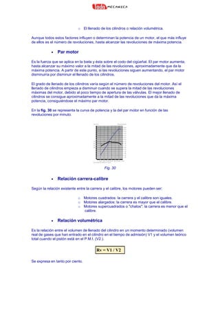 o El llenado de los cilindros o relación volumétrica.
Aunque todos estos factores influyen o determinan la potencia de un motor, el que más influye
de ellos es el número de revoluciones, hasta alcanzar las revoluciones de máxima potencia.
• Par motor
Es la fuerza que se aplica en la biela y ésta sobre el codo del cigüeñal. El par motor aumenta;
hasta alcanzar su máximo valor a la mitad de las revoluciones, aproximadamente que da la
máxima potencia. A partir de este punto, si las revoluciones siguen aumentando, el par motor
disminuiría por disminuir el llenado de los cilindros.
El grado de llenado de los cilindros varía según el número de revoluciones del motor. Así el
llenado de cilindros empieza a disminuir cuando se supera la mitad de las revoluciones
máximas del motor, debido al poco tiempo de apertura de las válvulas. El mejor llenado de
cilindros se consigue aproximadamente a la mitad de las revoluciones que da la máxima
potencia, consiguiéndose el máximo par motor.
En la fig. 30 se representa la curva de potencia y la del par motor en función de las
revoluciones por minuto.
Fig. 30
• Relación carrera-calibre
Según la relación existente entre la carrera y el calibre, los motores pueden ser:
o Motores cuadrados: la carrera y el calibre son iguales.
o Motores alargados: la carrera es mayor que el calibre.
o Motores supercuadrados o "chatos": la carrera es menor que el
calibre.
• Relación volumétrica
Es la relación entre el volumen de llenado del cilindro en un momento determinado (volumen
real de gases que han entrado en el cilindro en el tiempo de admisión) V1 y el volumen teórico
total cuando el pistón está en el P.M.I. (V2.).
Rv = V1 / V2
Se expresa en tanto por ciento.
 