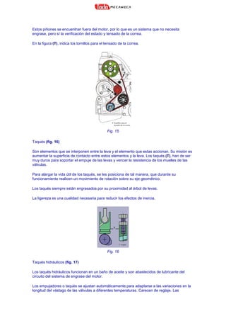 Estos piñones se encuentran fuera del motor, por lo que es un sistema que no necesita
engrase, pero sí la verificación del estado y tensado de la correa.
En la figura (T), indica los tornillos para el tensado de la correa.
Fig. 15
Taqués (fig. 16)
Son elementos que se interponen entre la leva y el elemento que estas accionan. Su misión es
aumentar la superficie de contacto entre estos elementos y la leva. Los taqués (T), han de ser
muy duros para soportar el empuje de las levas y vencer la resistencia de los muelles de las
válvulas.
Para alargar la vida útil de los taqués, se les posiciona de tal manera, que durante su
funcionamiento realicen un movimiento de rotación sobre su eje geométrico.
Los taqués siempre están engrasados por su proximidad al árbol de levas.
La ligereza es una cualidad necesaria para reducir los efectos de inercia.
Fig. 16
Taqués hidráulicos (fig. 17)
Los taqués hidráulicos funcionan en un baño de aceite y son abastecidos de lubricante del
circuito del sistema de engrase del motor.
Los empujadores o taqués se ajustan automáticamente para adaptarse a las variaciones en la
longitud del vástago de las válvulas a diferentes temperaturas. Carecen de reglaje. Las
 