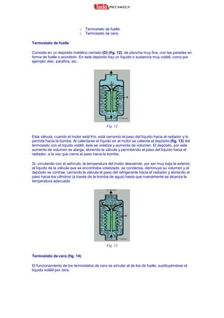 o Termostato de fuelle.
o Termostato de cera.
Termostato de fuelle
Consiste en un depósito metálico cerrado (D) (fig. 12), de plancha muy fina, con las paredes en
forma de fuelle o acordeón. En este depósito hay un líquido o sustancia muy volátil, como por
ejemplo: éter, parafina, etc.
Fig. 12
Esta válvula, cuando el motor está frío, está cerrando el paso del líquido hacia el radiador y lo
permite hacia la bomba. Al calentarse el líquido en el motor se calienta el depósito (fig. 13) del
termostato con el líquido volátil, éste se volatiza y aumenta de volumen. El depósito, por este
aumento de volumen se alarga, abriendo la válvula y permitiendo el paso del líquido hacia el
radiador, a la vez que cierra el paso hacia la bomba.
Si, circulando con el vehículo, la temperatura del motor desciende, por ser muy baja la exterior,
el líquido de la válvula que se encontraba volatizado, se condensa, disminuye su volumen y el
depósito se contrae, cerrando la válvula el paso del refrigerante hacia el radiador y abriendo el
paso hacia los cilindros (a través de la bomba de agua) hasta que nuevamente se alcanza la
temperatura adecuada.
Fig. 13
Termostato de cera (fig. 14)
El funcionamiento de los termostatos de cera es simular al de los de fuelle, sustituyéndose el
líquido volátil por cera.
 