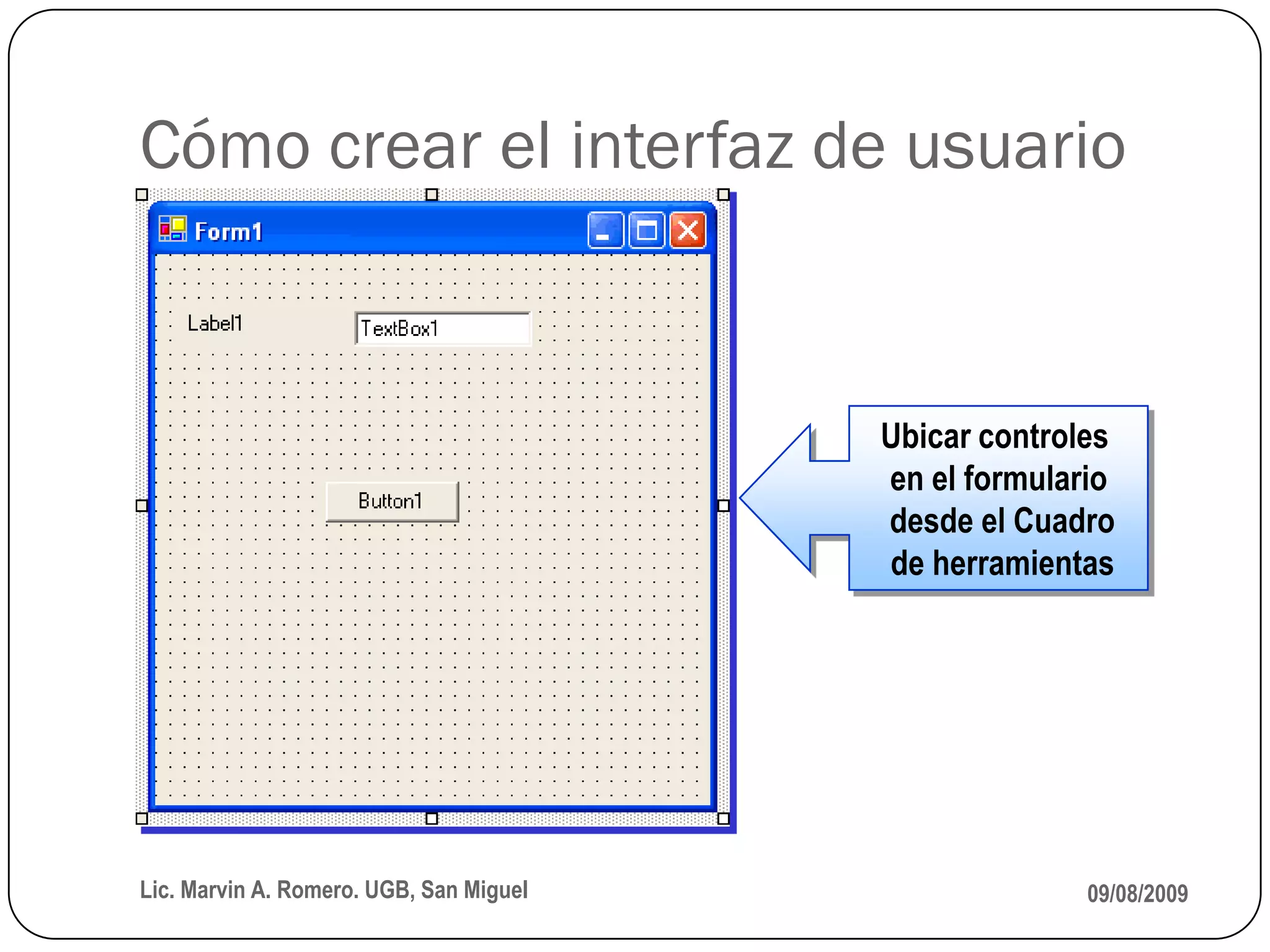 Cómo crear el interfaz de usuario


                                         Ubicar controles
                                         en el formulario
                                         desde el Cuadro
                                         de herramientas




Lic. Marvin A. Romero. UGB, San Miguel                 09/08/2009
 