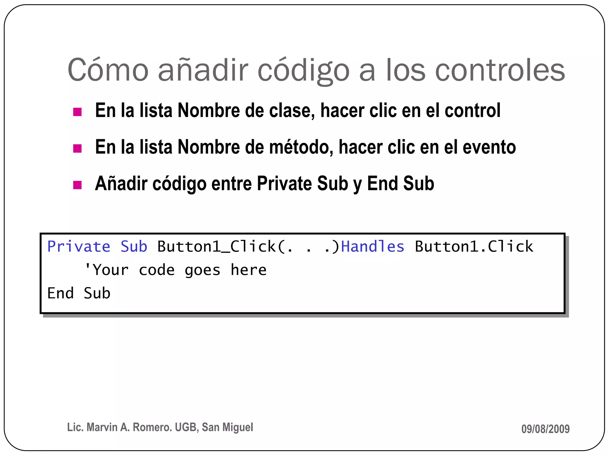 Cómo añadir código a los controles
       En la lista Nombre de clase, hacer clic en el control
       En la lista Nombre de método, hacer clic en el evento
       Añadir código entre Private Sub y End Sub


Private Sub Button1_Click(. . .)Handles Button1.Click
       'Your code goes here
End Sub




  Lic. Marvin A. Romero. UGB, San Miguel                        09/08/2009
 