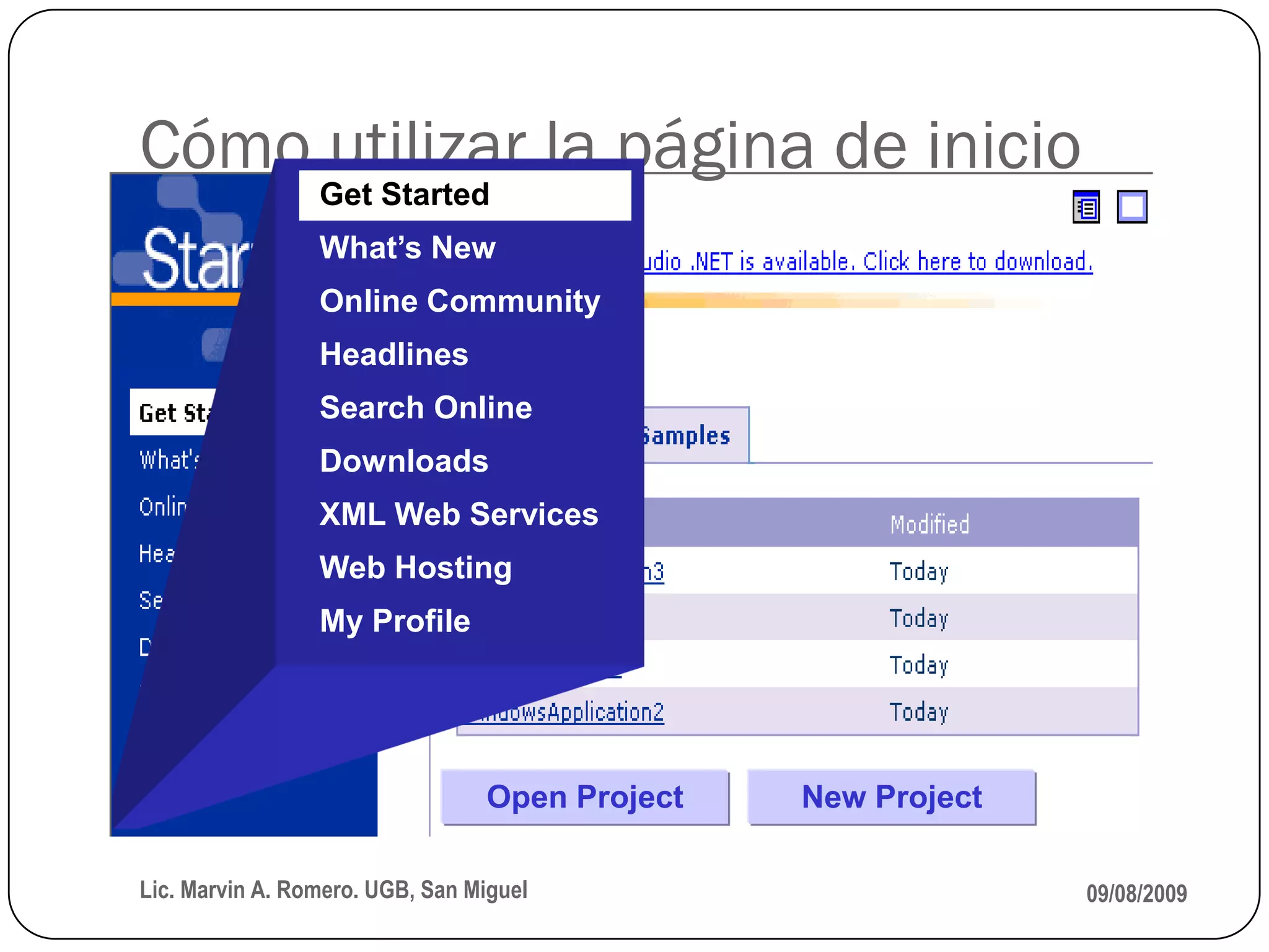 Cómo utilizar la página de inicio
                 Get Started
                 What’s New
                 Online Community
                 Headlines
                 Search Online
                 Downloads
                 XML Web Services
                 Web Hosting
                 My Profile




                                 Open Project   New Project

Lic. Marvin A. Romero. UGB, San Miguel                        09/08/2009
 