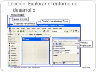 Lección: Explorar el entorno de
  desarrollo
 Menú principal
    Nuevo proyecto
                                          Diseñador de Windows Forms
     Cuadro de herramientas




                                                                       Ventana
                                                                       Propiedades




 Lic. Marvin A. Romero. UGB, San Miguel                                 09/08/2009
 