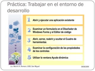 Práctica: Trabajar en el entorno de
desarrollo
                              Abrir y ejecutar una aplicación existente


                              Examinar un formulario en el Diseñador de
                              Windows Forms y el Editor de código

                              Abrir, cerrar, reabrir y ocultar el Cuadro de
                              herramientas

                              Examinar la configuración de las propiedades
                              de los controles

                              Utilizar la ventana Ayuda dinámica


 Lic. Marvin A. Romero. UGB, San Miguel                                       09/08/2009
 