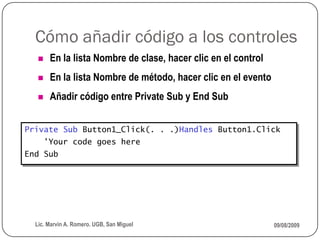 Cómo añadir código a los controles
       En la lista Nombre de clase, hacer clic en el control
       En la lista Nombre de método, hacer clic en el evento
       Añadir código entre Private Sub y End Sub


Private Sub Button1_Click(. . .)Handles Button1.Click
       'Your code goes here
End Sub




  Lic. Marvin A. Romero. UGB, San Miguel                        09/08/2009
 