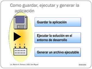 Como guardar, ejecutar y generar la
  aplicación

                                    Guardar la aplicación


                                    Ejecutar la solución en el
                                    entorno de desarrollo


                                    Generar un archivo ejecutable


Lic. Marvin A. Romero. UGB, San Miguel                           09/08/2009
 