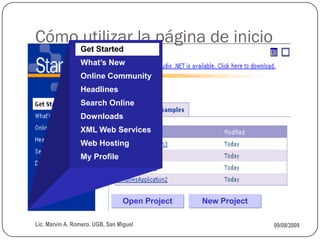 Cómo utilizar la página de inicio
                 Get Started
                 What’s New
                 Online Community
                 Headlines
                 Search Online
                 Downloads
                 XML Web Services
                 Web Hosting
                 My Profile




                                 Open Project   New Project

Lic. Marvin A. Romero. UGB, San Miguel                        09/08/2009
 