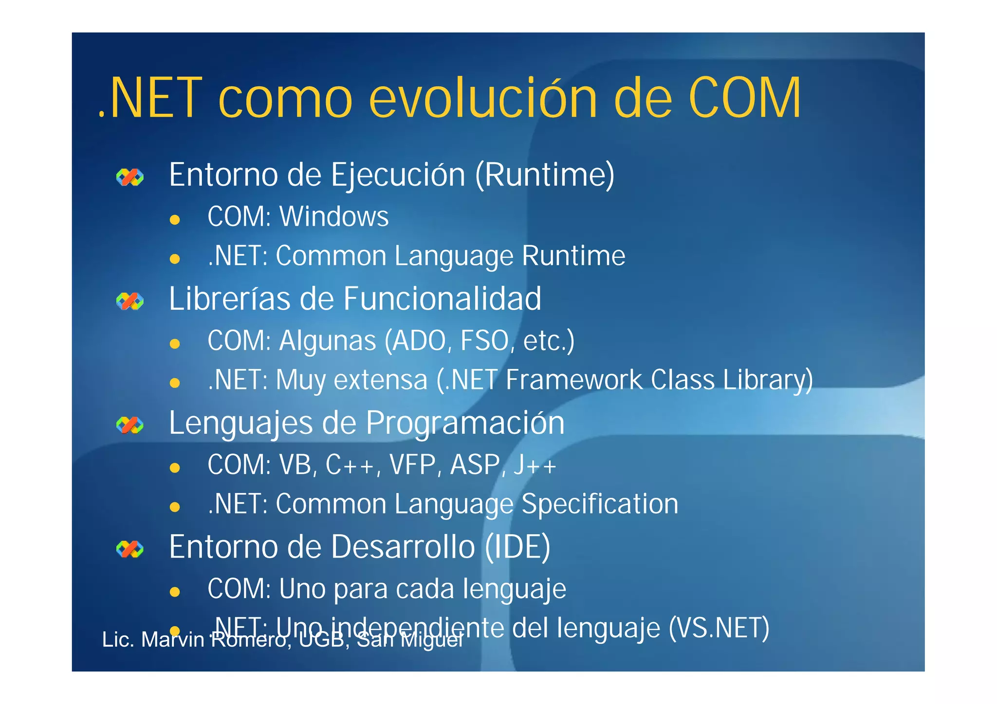.NET como evolución de COM
     Entorno de Ejecución (Runtime)
        COM: Windows
        .NET: Common Language Runtime
     Librerías de Funcionalidad
        COM: Algunas (ADO, FSO, etc.)
        .NET: Muy extensa (.NET Framework Class Library)
     Lenguajes de Programación
        COM: VB, C++, VFP, ASP, J++
        .NET: Common Language Specification
     Entorno de Desarrollo (IDE)
           COM: Uno para cada lenguaje
Lic. Marvin .NET: Uno independiente del lenguaje (VS.NET)
       
            Romero, UGB, San Miguel
 