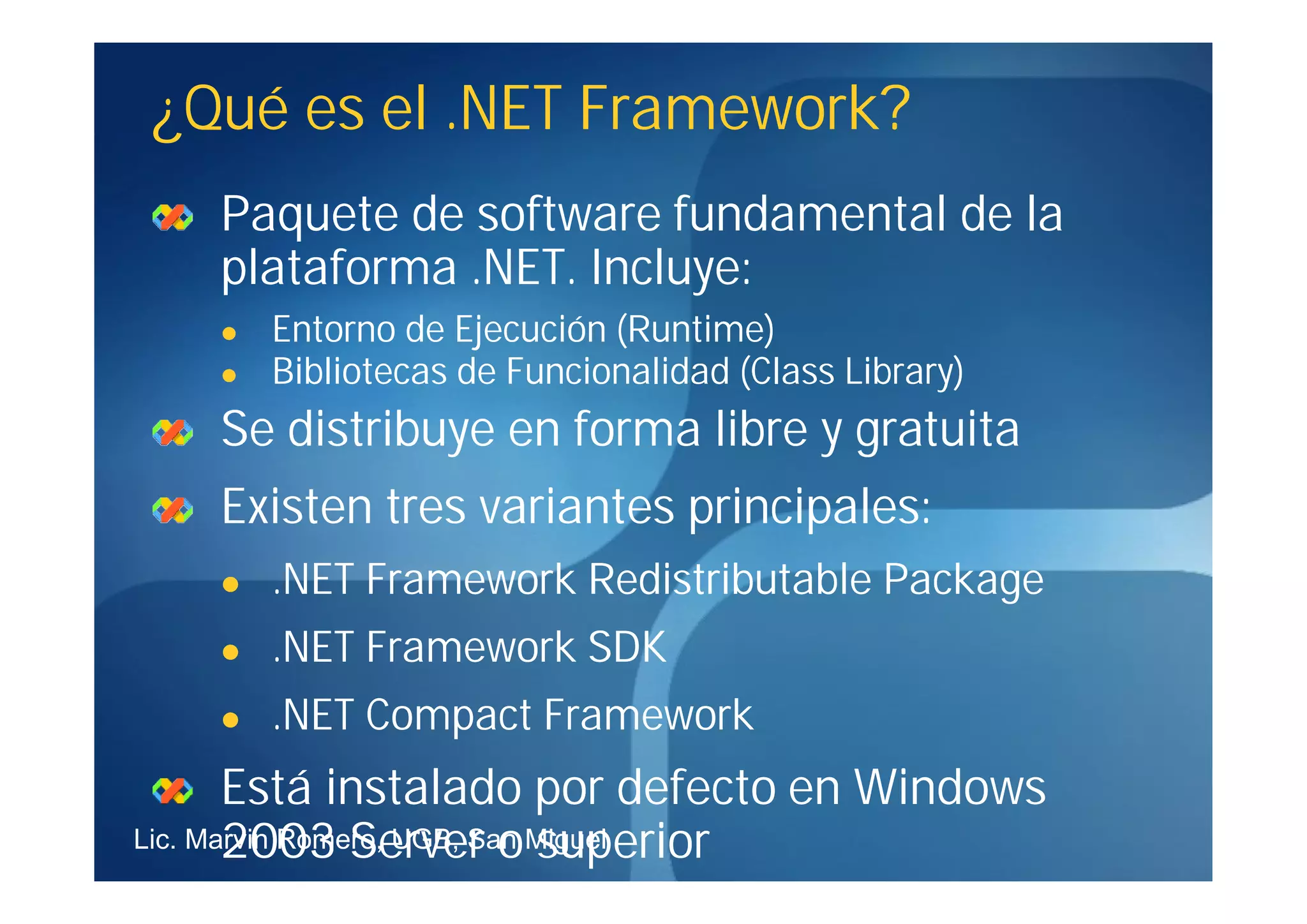 ¿Qué es el .NET Framework?
    Paquete de software fundamental de la
    plataforma .NET. Incluye:
       Entorno de Ejecución (Runtime)
       Bibliotecas de Funcionalidad (Class Library)
    Se distribuye en forma libre y gratuita
    Existen tres variantes principales:
       .NET Framework Redistributable Package
       .NET Framework SDK
       .NET Compact Framework
       Está instalado por defecto en Windows
       2003 Server o superior
Lic. Marvin Romero, UGB, San Miguel
 