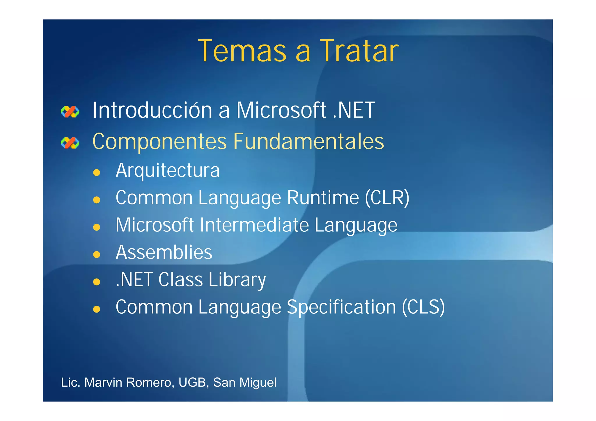Temas a Tratar
     Introducción a Microsoft .NET
     Componentes Fundamentales
        Arquitectura
        Common Language Runtime (CLR)
        Microsoft Intermediate Language
        Assemblies
        .NET Class Library
        Common Language Specification (CLS)


Lic. Marvin Romero, UGB, San Miguel
 