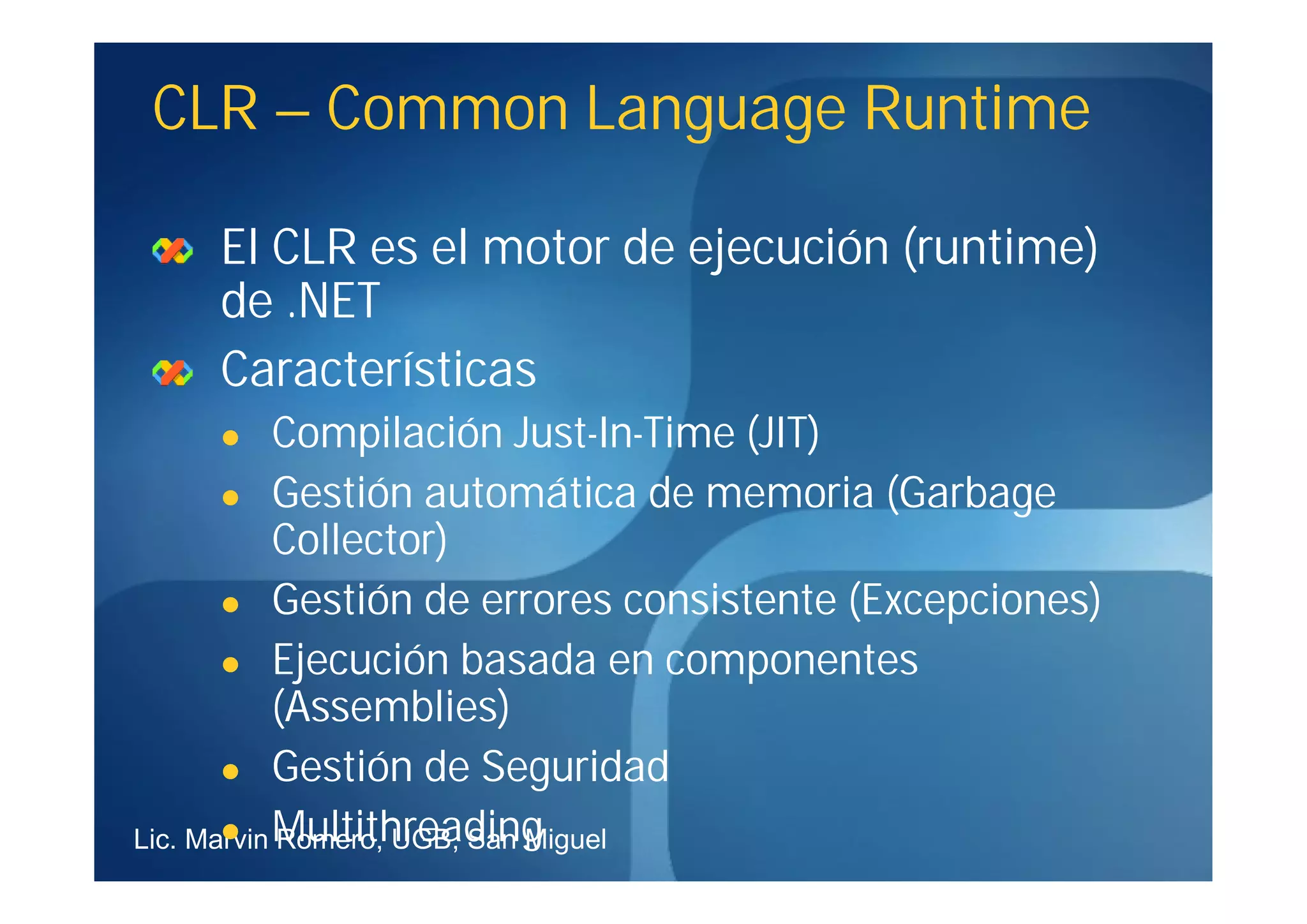 CLR – Common Language Runtime

    El CLR es el motor de ejecución (runtime)
    de .NET
    Características
           Compilación Just-In-Time (JIT)
                         Just-In-
        Gestión automática de memoria (Garbage
            Collector)
        Gestión de errores consistente (Excepciones)

        Ejecución basada en componentes
            (Assemblies)
        Gestión de Seguridad

Lic. Marvin Multithreading
        Romero, UGB, San Miguel
 