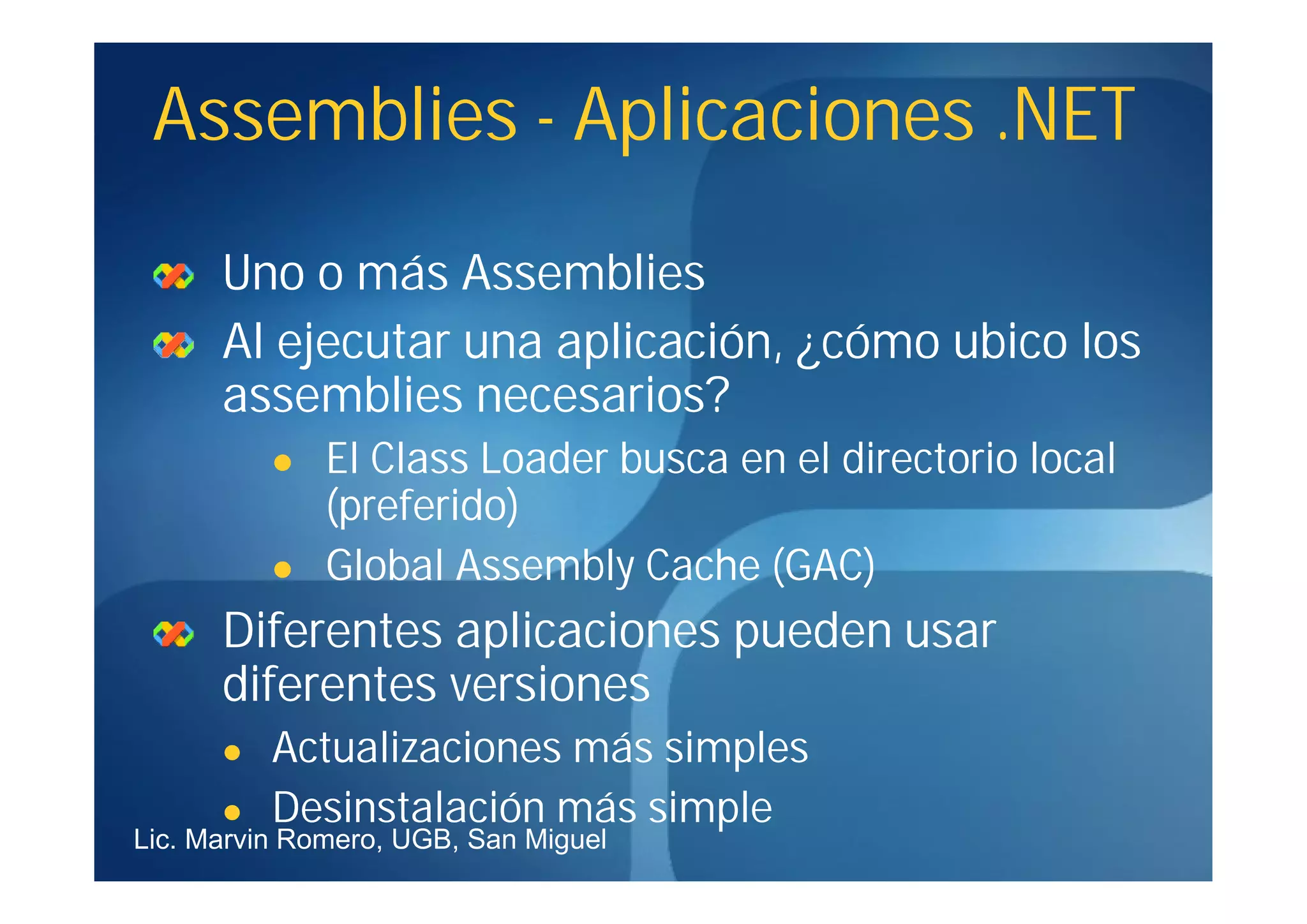 Assemblies - Aplicaciones .NET

      Uno o más Assemblies
      Al ejecutar una aplicación, ¿cómo ubico los
      assemblies necesarios?
             El Class Loader busca en el directorio local
              (preferido)
             Global Assembly Cache (GAC)
      Diferentes aplicaciones pueden usar
      diferentes versiones
         Actualizaciones más simples
         Desinstalación más simple
Lic. Marvin Romero, UGB, San Miguel
 