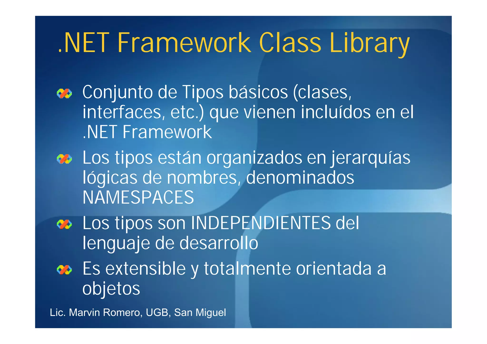 .NET Framework Class Library
      Conjunto de Tipos básicos (clases,
      interfaces, etc.) que vienen incluídos en el
      .NET Framework
      Los tipos están organizados en jerarquías
      lógicas de nombres, denominados
      NAMESPACES
      Los tipos son INDEPENDIENTES del
      lenguaje de desarrollo
      Es extensible y totalmente orientada a
      objetos
Lic. Marvin Romero, UGB, San Miguel
 