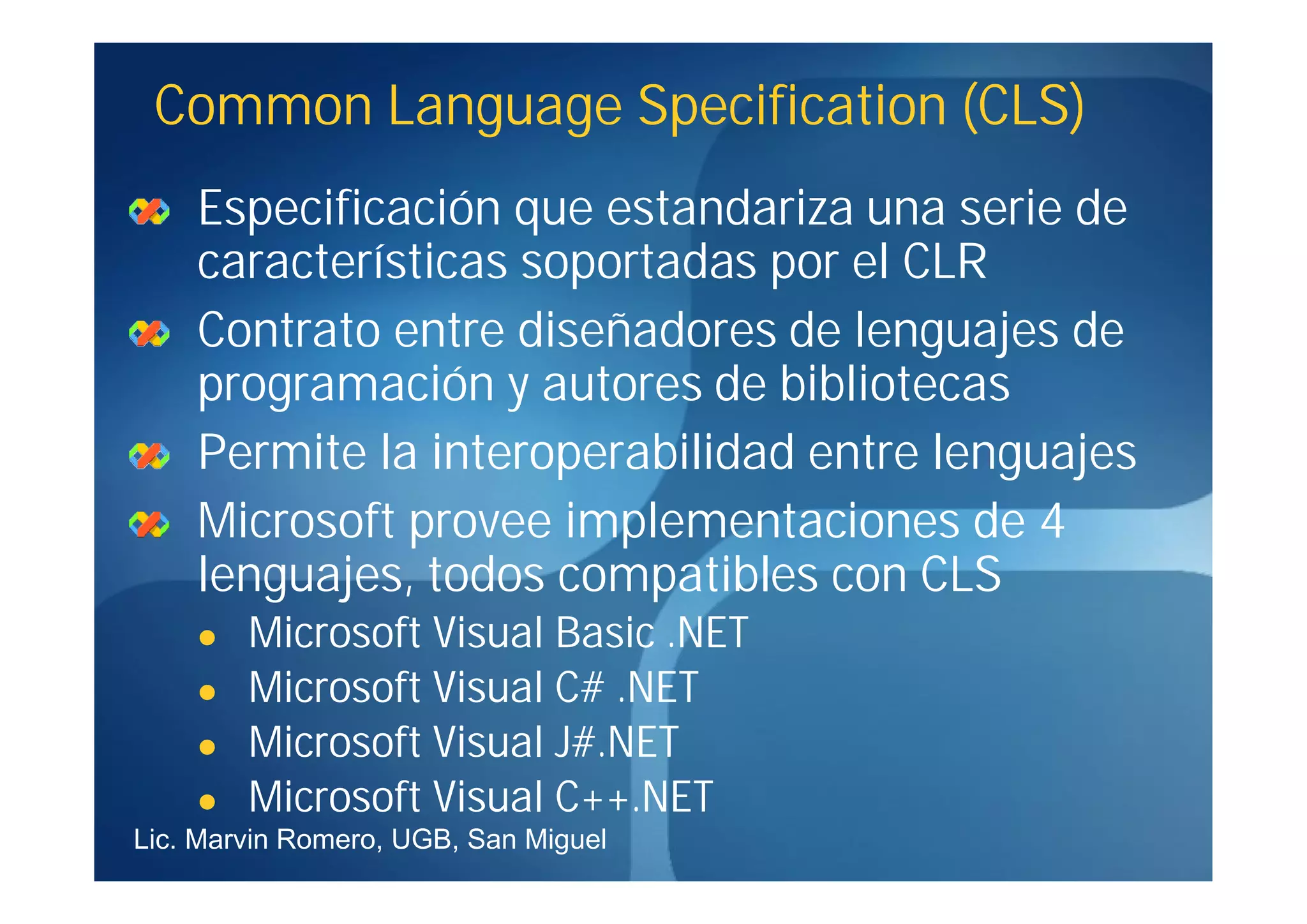 Common Language Specification (CLS)
    Especificación que estandariza una serie de
    características soportadas por el CLR
    Contrato entre diseñadores de lenguajes de
    programación y autores de bibliotecas
    Permite la interoperabilidad entre lenguajes
    Microsoft provee implementaciones de 4
    lenguajes, todos compatibles con CLS
       Microsoft Visual Basic .NET
       Microsoft Visual C# .NET
       Microsoft Visual J#.NET
       Microsoft Visual C++.NET
Lic. Marvin Romero, UGB, San Miguel
 