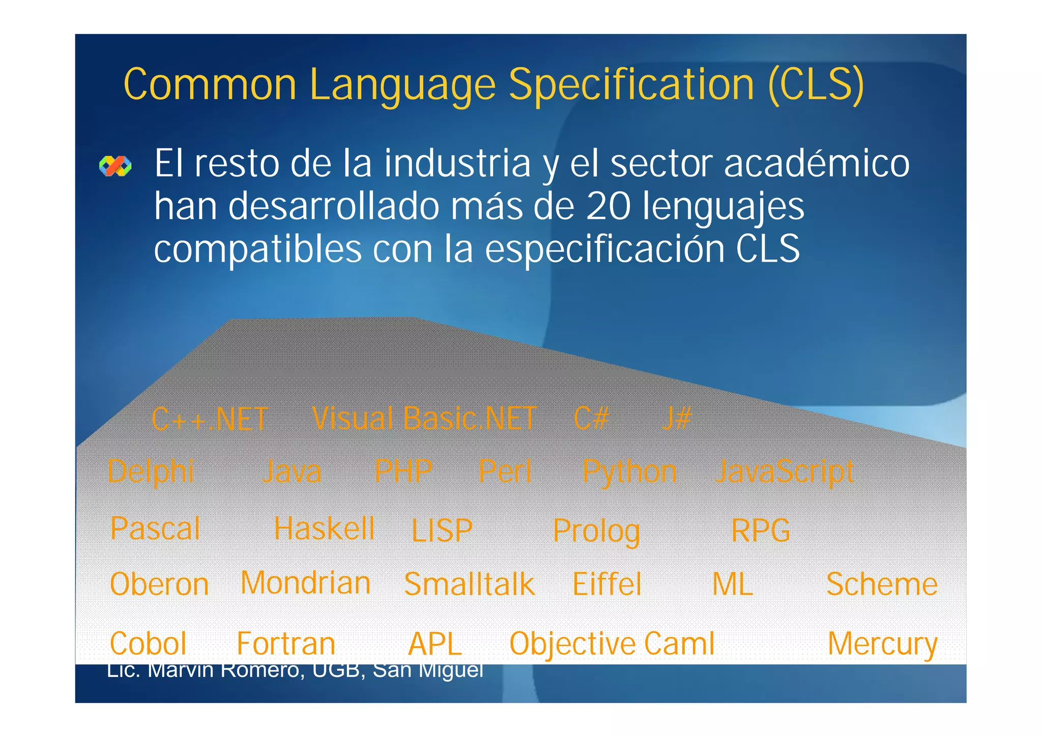 Common Language Specification (CLS)
    El resto de la industria y el sector académico
    han desarrollado más de 20 lenguajes
    compatibles con la especificación CLS



    C++.NET        Visual Basic.NET        C#       J#
Delphi        Java      PHP        Perl    Python        JavaScript
Pascal         Haskell      LISP          Prolog          RPG
Oberon Mondrian Smalltalk                  Eiffel        ML     Scheme
Cobol       Fortran        APL        Objective Caml            Mercury
Lic. Marvin Romero, UGB, San Miguel
 