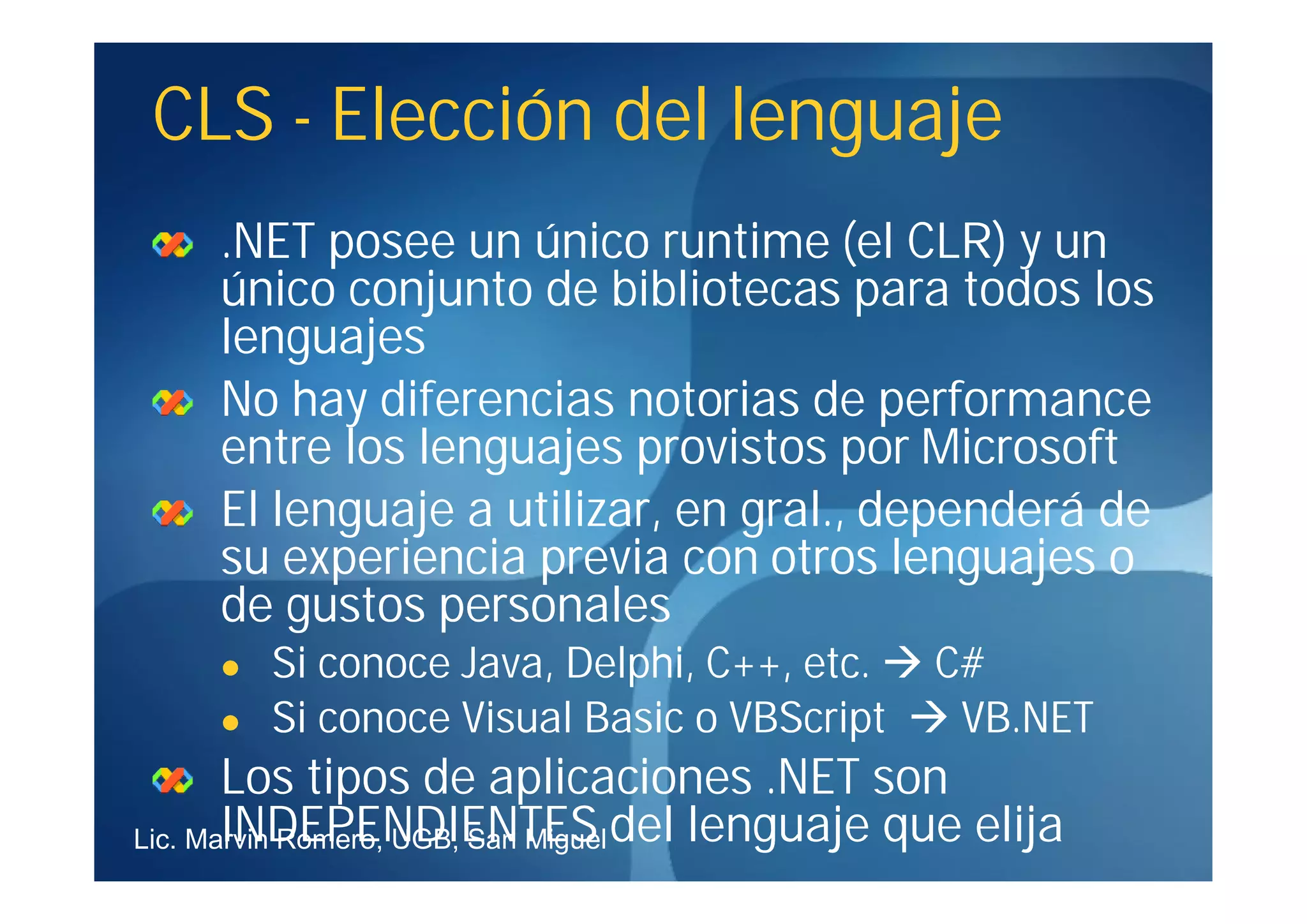 CLS - Elección del lenguaje
     .NET posee un único runtime (el CLR) y un
     único conjunto de bibliotecas para todos los
     lenguajes
     No hay diferencias notorias de performance
     entre los lenguajes provistos por Microsoft
     El lenguaje a utilizar, en gral., dependerá de
     su experiencia previa con otros lenguajes o
     de gustos personales
        Si conoce Java, Delphi, C++, etc.  C#
        Si conoce Visual Basic o VBScript  VB.NET
       Los tipos de aplicaciones .NET son
Lic. Marvin Romero, UGB, San Miguel del lenguaje que elija
       INDEPENDIENTES
 