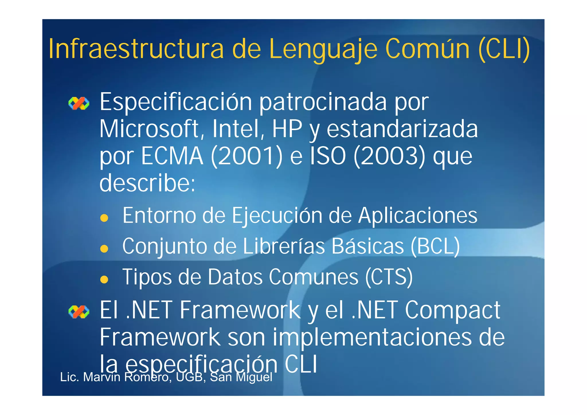 Infraestructura de Lenguaje Común (CLI)
    Especificación patrocinada por
    Microsoft, Intel, HP y estandarizada
    por ECMA (2001) e ISO (2003) que
    describe:
       Entorno de Ejecución de Aplicaciones
       Conjunto de Librerías Básicas (BCL)
       Tipos de Datos Comunes (CTS)
        El .NET Framework y el .NET Compact
        Framework son implementaciones de
        la especificación CLI
 Lic. Marvin Romero, UGB, San Miguel
 
