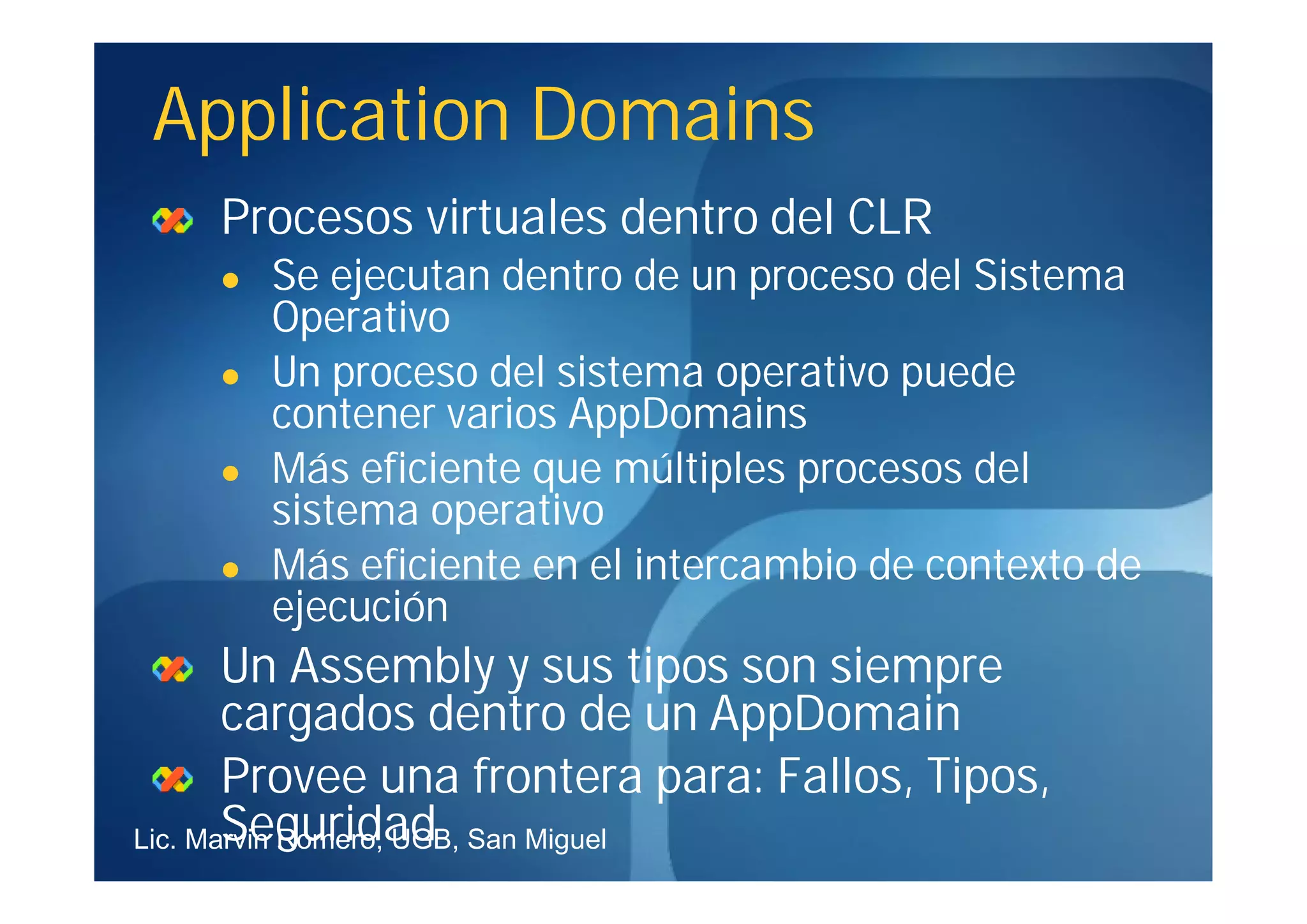 Application Domains
    Procesos virtuales dentro del CLR
       Se ejecutan dentro de un proceso del Sistema
        Operativo
       Un proceso del sistema operativo puede
        contener varios AppDomains
       Más eficiente que múltiples procesos del
        sistema operativo
       Más eficiente en el intercambio de contexto de
        ejecución
       Un Assembly y sus tipos son siempre
       cargados dentro de un AppDomain
       Provee una frontera para: Fallos, Tipos,
       Seguridad
Lic. Marvin Romero, UGB, San Miguel
 