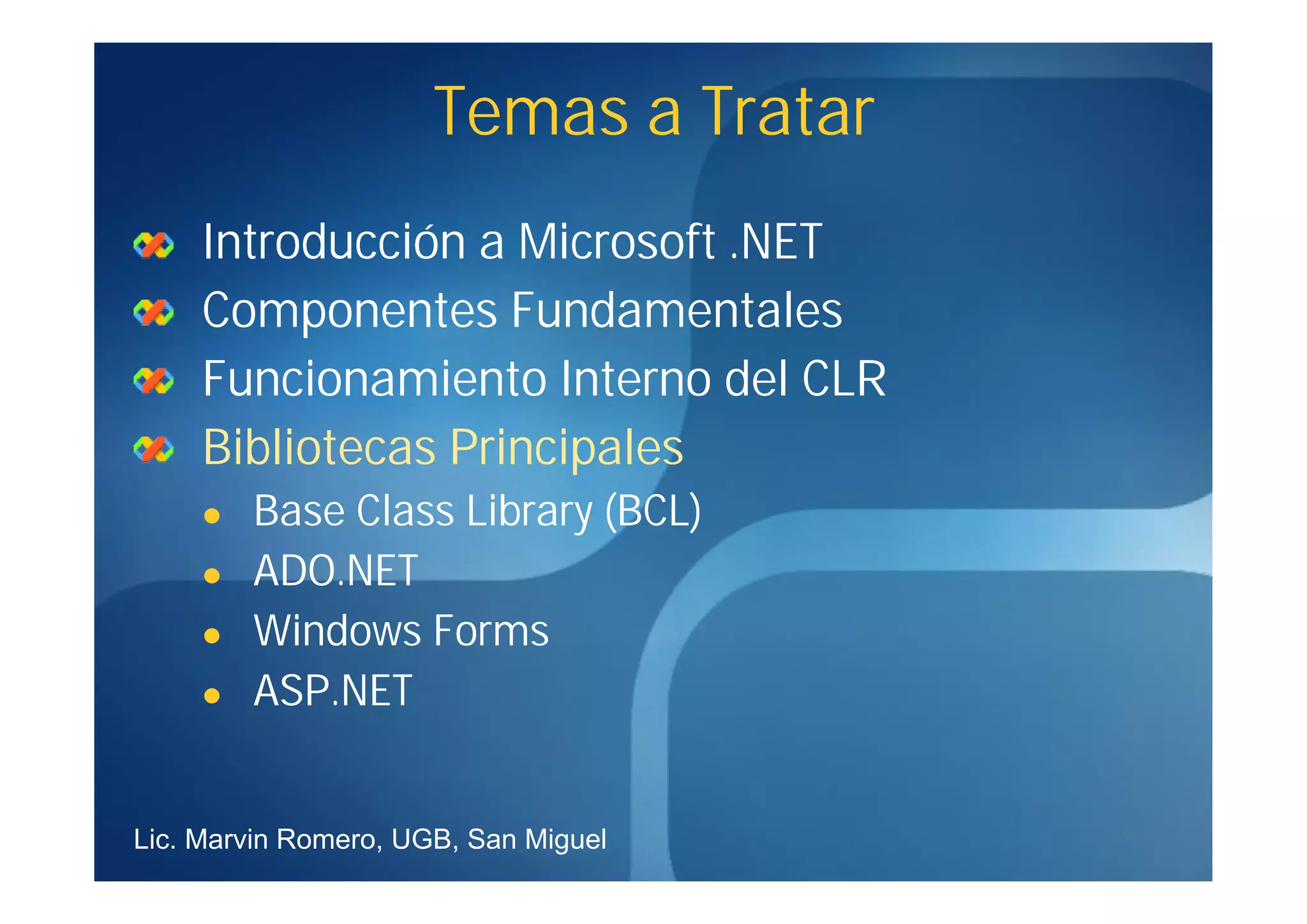 Temas a Tratar
     Introducción a Microsoft .NET
     Componentes Fundamentales
     Funcionamiento Interno del CLR
     Bibliotecas Principales
        Base Class Library (BCL)
        ADO.NET
        Windows Forms
        ASP.NET


Lic. Marvin Romero, UGB, San Miguel
 