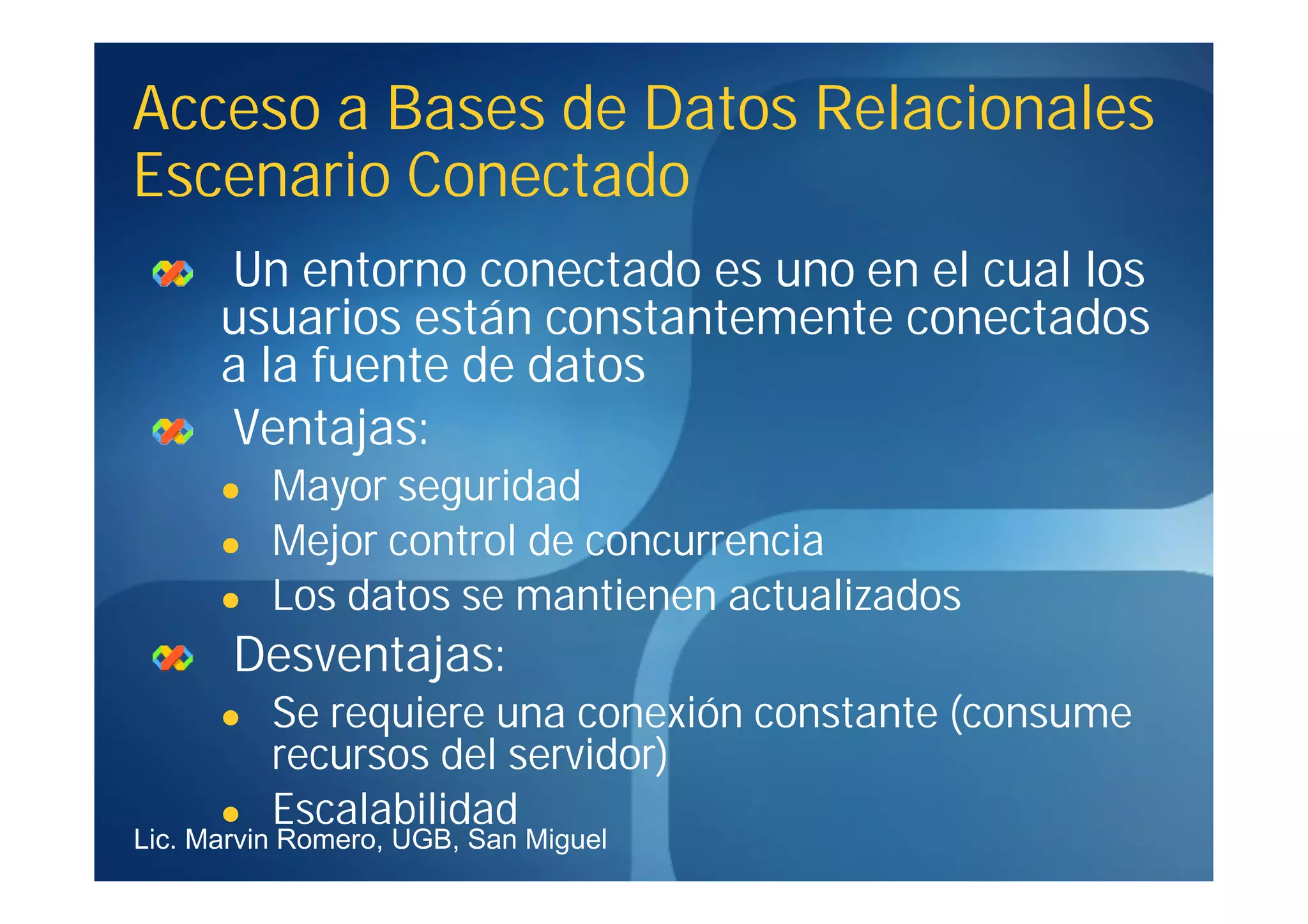 Acceso a Bases de Datos Relacionales
Escenario Conectado
      Un entorno conectado es uno en el cual los
      usuarios están constantemente conectados
      a la fuente de datos
      Ventajas:
         Mayor seguridad
         Mejor control de concurrencia
         Los datos se mantienen actualizados
       Desventajas:
         Se requiere una conexión constante (consume
          recursos del servidor)
         Escalabilidad
Lic. Marvin Romero, UGB, San Miguel
 