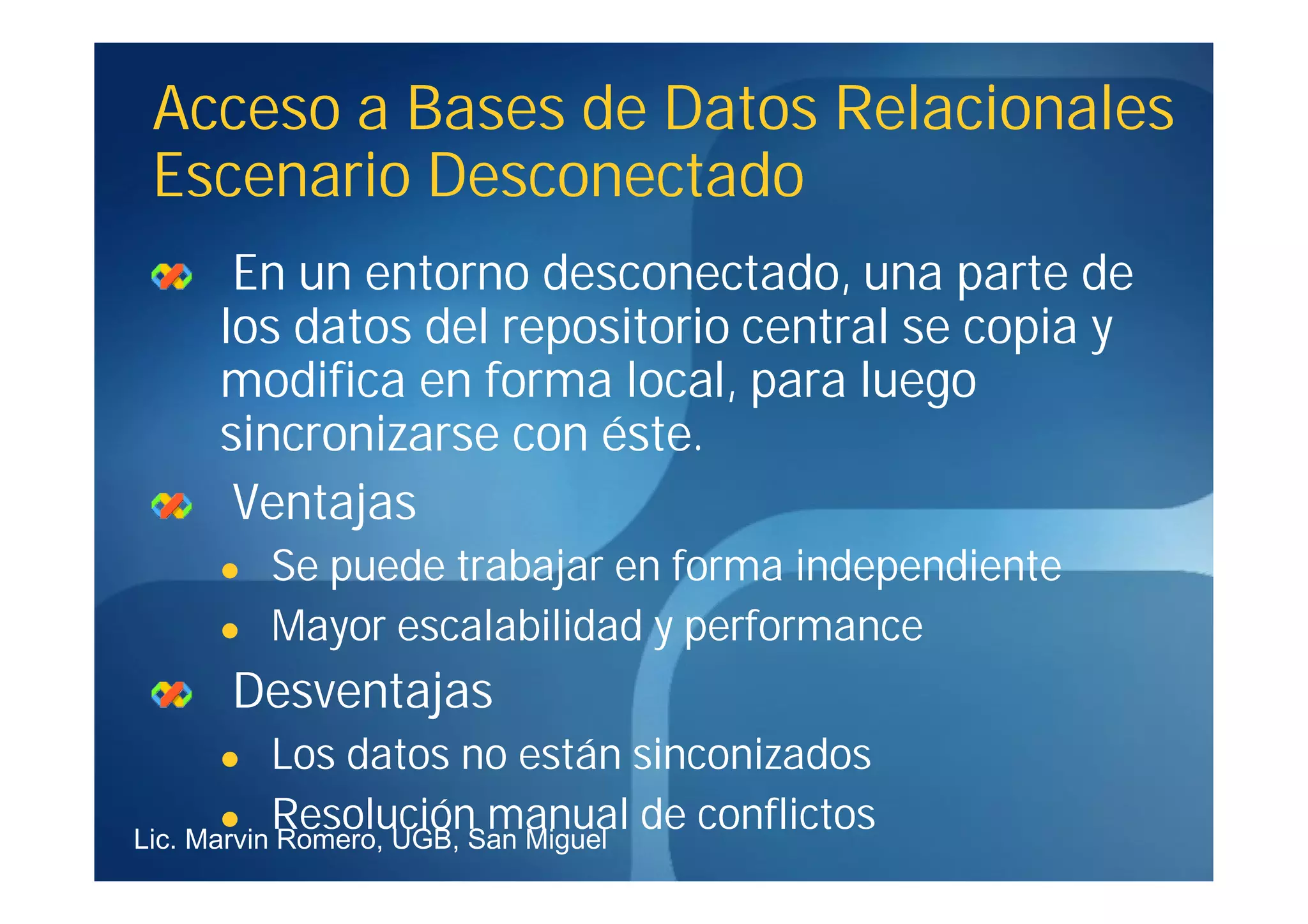 Acceso a Bases de Datos Relacionales
 Escenario Desconectado
     En un entorno desconectado, una parte de
    los datos del repositorio central se copia y
    modifica en forma local, para luego
    sincronizarse con éste.
     Ventajas
       Se puede trabajar en forma independiente
       Mayor escalabilidad y performance
     Desventajas
          Los datos no están sinconizados
        Resolución manual de conflictos
Lic. Marvin Romero, UGB, San Miguel
 