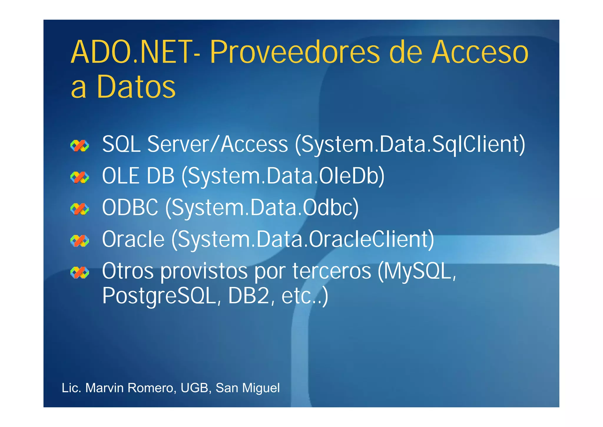 ADO.NET-
 ADO.NET- Proveedores de Acceso
 a Datos
      SQL Server/Access (System.Data.SqlClient)
      OLE DB (System.Data.OleDb)
      ODBC (System.Data.Odbc)
      Oracle (System.Data.OracleClient)
      Otros provistos por terceros (MySQL,
      PostgreSQL, DB2, etc..)


Lic. Marvin Romero, UGB, San Miguel
 