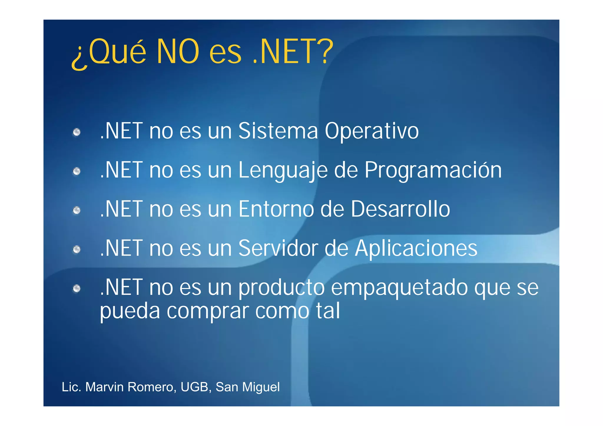 ¿Qué NO es .NET?

      .NET no es un Sistema Operativo
      .NET no es un Lenguaje de Programación
      .NET no es un Entorno de Desarrollo
      .NET no es un Servidor de Aplicaciones
      .NET no es un producto empaquetado que se
      pueda comprar como tal


Lic. Marvin Romero, UGB, San Miguel
 