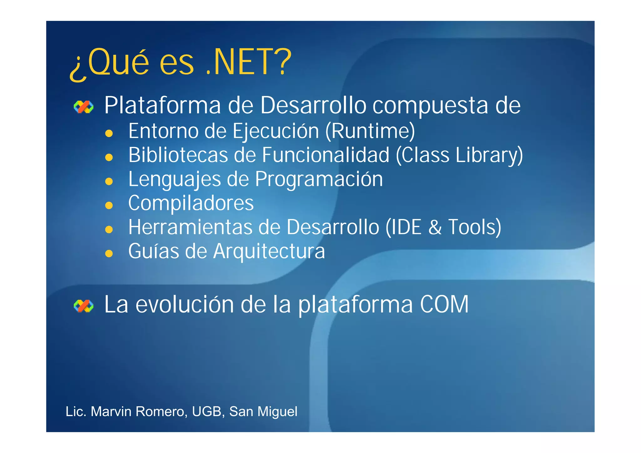¿Qué es .NET?
     Plataforma de Desarrollo compuesta de
        Entorno de Ejecución (Runtime)
        Bibliotecas de Funcionalidad (Class Library)
        Lenguajes de Programación
        Compiladores
        Herramientas de Desarrollo (IDE & Tools)
        Guías de Arquitectura

     La evolución de la plataforma COM



Lic. Marvin Romero, UGB, San Miguel
 