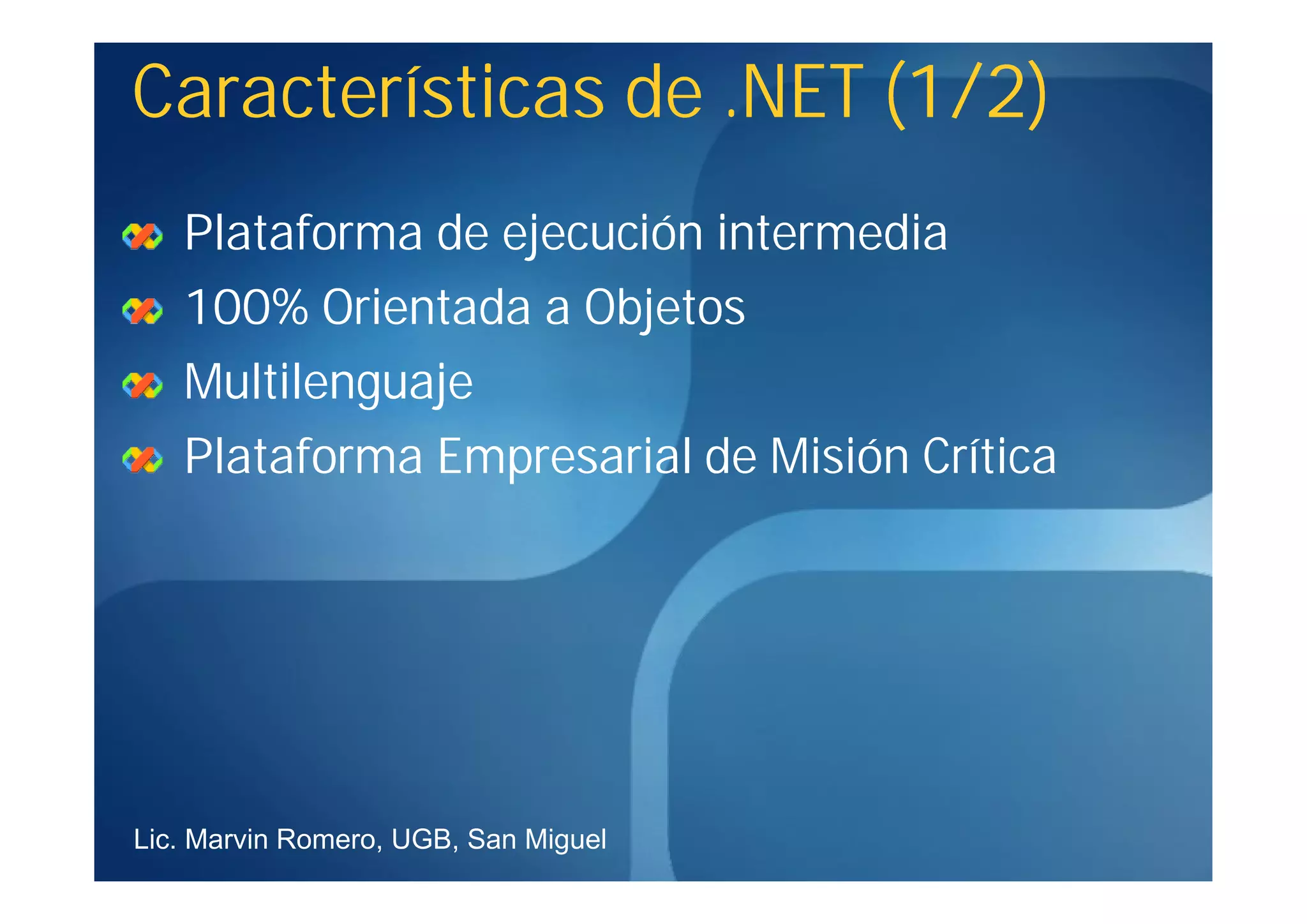 Características de .NET (1/2)
   Plataforma de ejecución intermedia
   100% Orientada a Objetos
   Multilenguaje
   Plataforma Empresarial de Misión Crítica




Lic. Marvin Romero, UGB, San Miguel
 