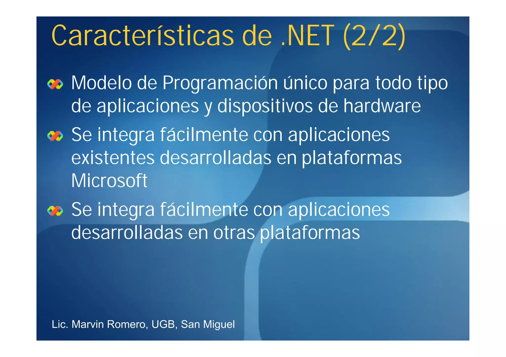 Características de .NET (2/2)
   Modelo de Programación único para todo tipo
   de aplicaciones y dispositivos de hardware
   Se integra fácilmente con aplicaciones
   existentes desarrolladas en plataformas
   Microsoft
   Se integra fácilmente con aplicaciones
   desarrolladas en otras plataformas



Lic. Marvin Romero, UGB, San Miguel
 