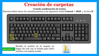 Usando combinación de teclas:
Entonces debes hacer clic simultáneamente a las siguientes teclas Control + Shift y la letra N
RECUERDA
Escribe el nombre de la carpeta no
hagas clic solo usa el teclado para darle
nombre a la carpeta creada.
Creación de carpetas
 