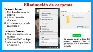 Primera forma.
1. Clic derecho sobre la
carpeta
2. Clic en la opción
eliminar
3. Al mensaje que le sale
presionar si
RECUERDA
La segunda opción se borra del
sistema, mientras que la
primera se va a la papelera de
reciclaje.
Segunda forma.
1. Clic izquierdo sobre la
carpeta
2. Presiona Shift + Supr
3. Al mensaje que le sale
presionar si
Eliminación de carpetas
 