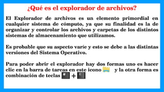 El Explorador de archivos es un elemento primordial en
cualquier sistema de cómputo, ya que su finalidad es la de
organizar y controlar los archivos y carpetas de los distintos
sistemas de almacenamiento que utilizamos.
Es probable que su aspecto varíe y esto se debe a las distintas
versiones del Sistema Operativo.
Para poder abrir el explorador hay dos formas uno es hacer
clic en la barra de tareas en este icono y la otra forma es
combinación de teclas
¿Qué es el explorador de archivos?
+
 