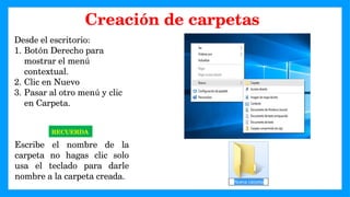 Desde el escritorio:
1. Botón Derecho para
mostrar el menú
contextual.
2. Clic en Nuevo
3. Pasar al otro menú y clic
en Carpeta.
RECUERDA
Escribe el nombre de la
carpeta no hagas clic solo
usa el teclado para darle
nombre a la carpeta creada.
Creación de carpetas
 