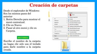 Desde el explorador de Windows:
Son los mismos pasos del
anterior
1. Botón Derecho para mostrar el
menú contextual.
2. Clic en Nuevo
3. Pasar al otro menú y clic en
Carpeta.
RECUERDA
Escribe el nombre de la carpeta
no hagas clic solo usa el teclado
para darle nombre a la carpeta
creada.
Creación de carpetas
 