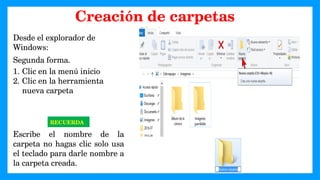 Desde el explorador de
Windows:
Segunda forma.
1. Clic en la menú inicio
2. Clic en la herramienta
nueva carpeta
RECUERDA
Escribe el nombre de la
carpeta no hagas clic solo usa
el teclado para darle nombre a
la carpeta creada.
Creación de carpetas
 