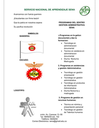 SERVICIO NACIONAL DE APRENDIZAJE SENA
Dirección: Av. Caracas 13- 80
Fax: 5649255 ext. 152
Teléfono: 5649255
Correo Electrónico: sena@gmail.edu.co
Avancemos con fuerza guerrera
¡Estudiantes con firme tesón!
Que la patria en nosotros espera
Su pacifica revolución
SIMBOLOS
BANDERA:
ESCUDO:
LOGOTIPO:
PROGRAMAS DEL SENTRO
GESTION ADMINISTRATIVA
SENA
1.Programas en la getion
documental y dee la
formacion:
 Tecnologa en
administracion
documental
 Tecnico en asistecia en
administracion
documental
 Diurna Nocturna
Madrugada
2. Programas en asistencias
y gestión Administrativa:
 Tecnólogo en gestión
empresarial
 Tecnólogo en gestión
administrativa
 Tecnólogo en productos
de información
Administrativa
 Diurna Nocturna y
madrugada
3. Programa de gestión en
recursos humanos:
 Técnico en nómina y
presentación personal
 Tecnólogo en gestión
de Talentos humanos
 