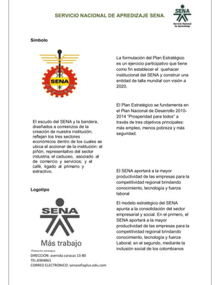 SERVICIO NACIONAL DE APREDIZAJE SENA.
DIRECCION: avenida caracas 13-80
TEL:6904861
CORREO ELECTRONICO: senasofiaplus.edu.com
Símbolo
El escudo del SENA y la bandera,
diseñados a comienzos de la
creación de nuestra institución,
reflejan los tres sectores
económicos dentro de los cuales se
ubica el accionar de la institución: el
piñón, representativo del sector
industria; el caduceo, asociado al
de comercio y servicios; y el
café, ligado al primario y
extractivo.
Logotipo
Planeación estratégica.
La formulación del Plan Estratégico
es un ejercicio participativo que tiene
como fin establecer el quehacer
institucional del SENA y construir una
entidad de talla mundial con visión a
2020.
El Plan Estratégico se fundamenta en
el Plan Nacional de Desarrollo 2010-
2014 “Prosperidad para todos” a
través de tres objetivos principales:
más empleo, menos pobreza y más
seguridad.
El SENA aportará a la mayor
productividad de las empresas para la
competitividad regional brindando
conocimiento, tecnología y fuerza
laboral
El modelo estratégico del SENA
apunta a la consolidación del sector
empresarial y social. En el primero, el
SENA aportará a la mayor
productividad de las empresas para la
competitividad regional brindando
conocimiento, tecnología y fuerza
Laboral; en el segundo, mediante la
inclusión social de los colombianos
 