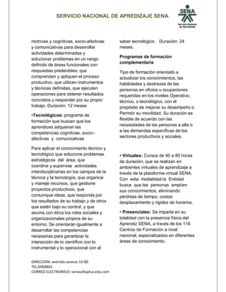 SERVICIO NACIONAL DE APREDIZAJE SENA.
DIRECCION: avenida caracas 13-80
TEL:6904861
CORREO ELECTRONICO: senasofiaplus.edu.com
motrices y cognitivas, socio-afectivas
y comunicativas para desarrollar
actividades determinadas y
solucionar problemas en un rango
definido de áreas funcionales con
respuestas predecibles; que
comprendan y apliquen el proceso
productivo, que utilicen instrumentos
y técnicas definidas, que ejecuten
operaciones para obtener resultados
concretos y responder por su propio
trabajo. Duración: 12 meses
•Tecnológicos: programa de
formación que buscan que los
aprendices adquieran las
competencias cognitivas, socio–
afectivas y comunicativas
Para aplicar el conocimiento técnico y
tecnológico que solucione problemas
estratégicos del área, que
coordine y supervise actividades
interdisciplinarias en los campos de la
técnica y la tecnología, que organice
y maneje recursos, que gestione
proyectos productivos, que
comunique ideas, que responda por
los resultados de su trabajo y de otros
que estén bajo su control, y que
asuma con ética los roles sociales y
organizacionales propios de su
entorno. Se orientarán igualmente a
desarrollar las competencias
necesarias para garantizar la
interacción de lo científico con lo
instrumental y lo operacional con el
saber tecnológico. Duración: 24
meses.
Programas de formación
complementaria
Tipo de formación orientado a
actualizar los conocimientos, las
habilidades y destrezas de las
personas en oficios u ocupaciones
requeridas en los niveles Operativo,
técnico, o tecnológico, con el
propósito de mejorar su desempeño o
Permitir su movilidad. Su duración es
flexible de acuerdo con las
necesidades de las personas a ella o
a las demandas específicas de los
sectores productivos y sociales.
• Virtuales: Cursos de 40 a 80 horas
de duración, que se realizan en
ambientes virtuales de aprendizaje a
través de la plataforma virtual SENA.
Con esta modalidad la Entidad
busca que las personas amplíen
sus conocimientos, eliminando
pérdidas de tiempo, costos
desplazamiento y rigidez de horarios.
• Presenciales: Se imparte en su
totalidad con la presencia física del
Aprendiz SENA, a través de los 116
Centros de Formación a nivel
nacional, especializados en diferentes
áreas de conocimiento.
 