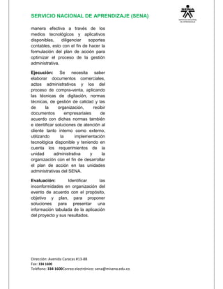 SERVICIO NACIONAL DE APRENDIZAJE (SENA)
Dirección: Avenida Caracas #13-88
Fax: 334 1600
Teléfono: 334 1600Correo electrónico: sena@misena.edu.co
manera efectiva a través de los
medios tecnológicos y aplicativos
disponibles, diligenciar soportes
contables, esto con el fin de hacer la
formulación del plan de acción para
optimizar el proceso de la gestión
administrativa.
Ejecución: Se necesita saber
elaborar documentos comerciales,
actos administrativos y los del
proceso de compra-venta, aplicando
las técnicas de digitación, normas
técnicas, de gestión de calidad y las
de la organización, recibir
documentos empresariales de
acuerdo con dichas normas también
e identificar soluciones de atención al
cliente tanto interno como externo,
utilizando la implementación
tecnológica disponible y teniendo en
cuenta los requerimientos de la
unidad administrativa y la
organización con el fin de desarrollar
el plan de acción en las unidades
administrativas del SENA.
Evaluación: Identificar las
inconformidades en organización del
evento de acuerdo con el propósito,
objetivo y plan, para proponer
soluciones para presentar una
información tabulada de la aplicación
del proyecto y sus resultados.
 