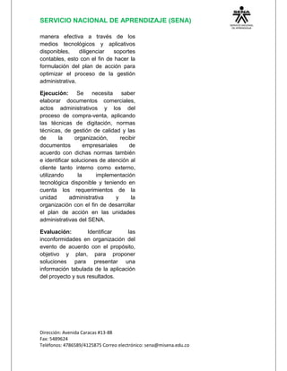 SERVICIO NACIONAL DE APRENDIZAJE (SENA)
Dirección: Avenida Caracas #13-88
Fax: 5489624
Teléfonos: 4786589/4125875 Correo electrónico: sena@misena.edu.co
manera efectiva a través de los
medios tecnológicos y aplicativos
disponibles, diligenciar soportes
contables, esto con el fin de hacer la
formulación del plan de acción para
optimizar el proceso de la gestión
administrativa.
Ejecución: Se necesita saber
elaborar documentos comerciales,
actos administrativos y los del
proceso de compra-venta, aplicando
las técnicas de digitación, normas
técnicas, de gestión de calidad y las
de la organización, recibir
documentos empresariales de
acuerdo con dichas normas también
e identificar soluciones de atención al
cliente tanto interno como externo,
utilizando la implementación
tecnológica disponible y teniendo en
cuenta los requerimientos de la
unidad administrativa y la
organización con el fin de desarrollar
el plan de acción en las unidades
administrativas del SENA.
Evaluación: Identificar las
inconformidades en organización del
evento de acuerdo con el propósito,
objetivo y plan, para proponer
soluciones para presentar una
información tabulada de la aplicación
del proyecto y sus resultados.
 