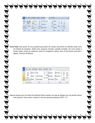 Ficha Vista: esta opción es muy accedida para poder ver nuestro documento en distintas vistas como
son Diseño de impresión, diseño web, esquema, borrador, pantalla completa. Así como activar u
ocultar reglas, líneas de cuadricula, panel de navegación, aplicar zoom al documento acercarlo o
alejarlo, inserción de Macros.

Algunos grupos que nos ofrece las distintas fichas muestra una caja de dialogo que nos permite activar
más opciones. Para ocultar o activar la cinta de opciones presiones CRTL + F1

 