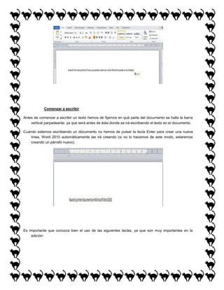 Comenzar a escribir
Antes de comenzar a escribir un texto hemos de fijarnos en qué parte del documento se halla la barra
vertical parpadeante, ya que será antes de ésta donde se irá escribiendo el texto en el documento.
Cuando estemos escribiendo un documento no hemos de pulsar la tecla Enter para crear una nueva
línea, Word 2010 automáticamente las irá creando (si no lo hacemos de este modo, estaremos
creando un párrafo nuevo).

Es importante que conozca bien el uso de las siguientes teclas, ya que son muy importantes en la
edición:

 