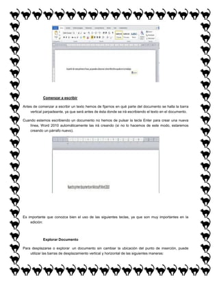 Comenzar a escribir
Antes de comenzar a escribir un texto hemos de fijarnos en qué parte del documento se halla la barra
vertical parpadeante, ya que será antes de ésta donde se irá escribiendo el texto en el documento.
Cuando estemos escribiendo un documento no hemos de pulsar la tecla Enter para crear una nueva
línea, Word 2010 automáticamente las irá creando (si no lo hacemos de este modo, estaremos
creando un párrafo nuevo).

Es importante que conozca bien el uso de las siguientes teclas, ya que son muy importantes en la
edición:

Explorar Documento
Para desplazarse o explorar un documento sin cambiar la ubicación del punto de inserción, puede
utilizar las barras de desplazamiento vertical y horizontal de las siguientes maneras:

 