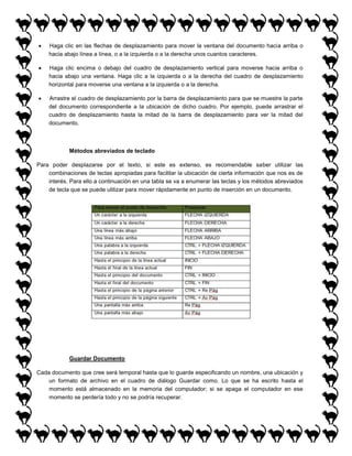 

Haga clic en las flechas de desplazamiento para mover la ventana del documento hacia arriba o
hacia abajo línea a línea, o a la izquierda o a la derecha unos cuantos caracteres.



Haga clic encima o debajo del cuadro de desplazamiento vertical para moverse hacia arriba o
hacia abajo una ventana. Haga clic a la izquierda o a la derecha del cuadro de desplazamiento
horizontal para moverse una ventana a la izquierda o a la derecha.



Arrastre el cuadro de desplazamiento por la barra de desplazamiento para que se muestre la parte
del documento correspondiente a la ubicación de dicho cuadro. Por ejemplo, puede arrastrar el
cuadro de desplazamiento hasta la mitad de la barra de desplazamiento para ver la mitad del
documento.

Métodos abreviados de teclado
Para poder desplazarse por el texto, si este es extenso, es recomendable saber utilizar las
combinaciones de teclas apropiadas para facilitar la ubicación de cierta información que nos es de
interés. Para ello a continuación en una tabla se va a enumerar las teclas y los métodos abreviados
de tecla que se puede utilizar para mover rápidamente en punto de inserción en un documento.

Guardar Documento
Cada documento que cree será temporal hasta que lo guarde especificando un nombre, una ubicación y
un formato de archivo en el cuadro de diálogo Guardar como. Lo que se ha escrito hasta el
momento está almacenado en la memoria del computador; si se apaga el computador en ese
momento se perdería todo y no se podría recuperar.

 